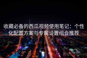 收藏必备的西瓜视频使用笔记：个性化配置方案与专属设置组合推荐