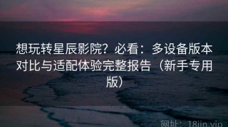 想玩转星辰影院？必看：多设备版本对比与适配体验完整报告（新手专用版）