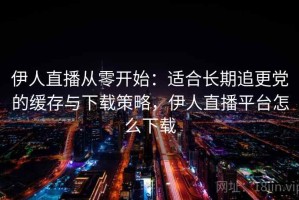 伊人直播从零开始：适合长期追更党的缓存与下载策略，伊人直播平台怎么下载