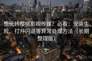 想玩转樱桃影视传媒？必看：安装失败、打开闪退等异常处理方法（长期整理版）