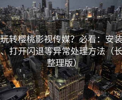 想玩转樱桃影视传媒？必看：安装失败、打开闪退等异常处理方法（长期整理版）
