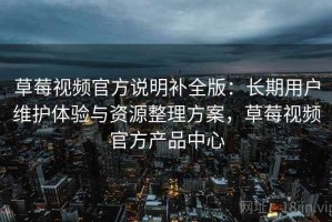 草莓视频官方说明补全版：长期用户维护体验与资源整理方案，草莓视频官方产品中心