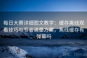 每日大赛详细图文教学：缓存离线观看技巧与节省流量方案，离线缓存有弹幕吗