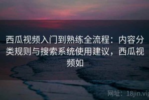 西瓜视频入门到熟练全流程：内容分类规则与搜索系统使用建议，西瓜视频如