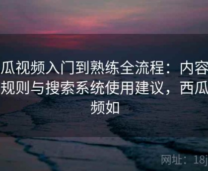 西瓜视频入门到熟练全流程：内容分类规则与搜索系统使用建议，西瓜视频如