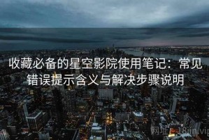 收藏必备的星空影院使用笔记：常见错误提示含义与解决步骤说明