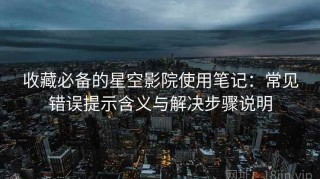 收藏必备的星空影院使用笔记：常见错误提示含义与解决步骤说明