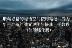 收藏必备的秘语空间使用笔记：专为新手准备的图文说明与快速上手教程（体验强化版）