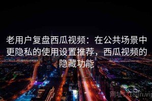 老用户复盘西瓜视频：在公共场景中更隐私的使用设置推荐，西瓜视频的隐藏功能