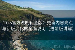17cs官方说明补全版：更新内容亮点与新版变化的全面说明（进阶版讲解）