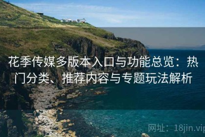 花季传媒多版本入口与功能总览：热门分类、推荐内容与专题玩法解析