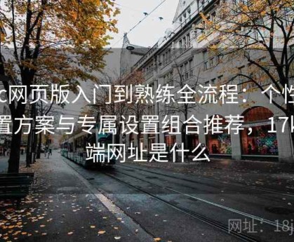 17c网页版入门到熟练全流程：个性化配置方案与专属设置组合推荐，17kpc端网址是什么