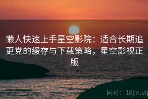 懒人快速上手星空影院：适合长期追更党的缓存与下载策略，星空影视正版