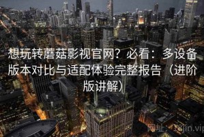 想玩转蘑菇影视官网？必看：多设备版本对比与适配体验完整报告（进阶版讲解）