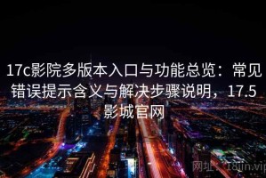 17c影院多版本入口与功能总览：常见错误提示含义与解决步骤说明，17.5影城官网