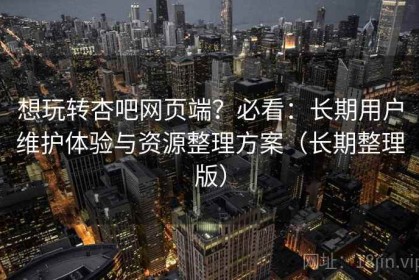 想玩转杏吧网页端？必看：长期用户维护体验与资源整理方案（长期整理版）