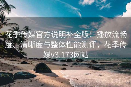 花季传媒官方说明补全版：播放流畅度、清晰度与整体性能测评，花季传媒v3.173网站
