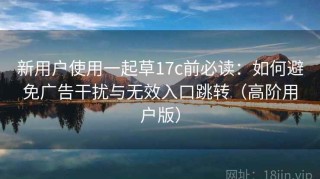 新用户使用一起草17c前必读：如何避免广告干扰与无效入口跳转（高阶用户版）