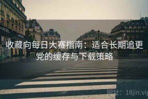 收藏向每日大赛指南：适合长期追更党的缓存与下载策略