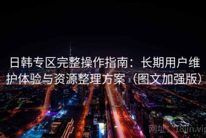 日韩专区完整操作指南：长期用户维护体验与资源整理方案（图文加强版）