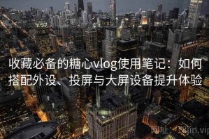 收藏必备的糖心vlog使用笔记：如何搭配外设、投屏与大屏设备提升体验