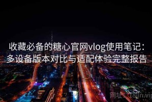 收藏必备的糖心官网vlog使用笔记：多设备版本对比与适配体验完整报告