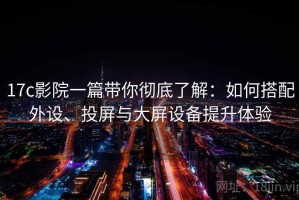 17c影院一篇带你彻底了解：如何搭配外设、投屏与大屏设备提升体验