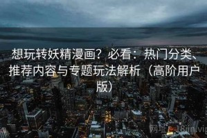 想玩转妖精漫画？必看：热门分类、推荐内容与专题玩法解析（高阶用户版）