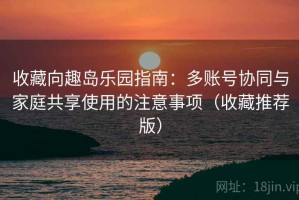 收藏向趣岛乐园指南：多账号协同与家庭共享使用的注意事项（收藏推荐版）