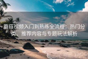 蘑菇视频入门到熟练全流程：热门分类、推荐内容与专题玩法解析