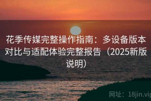 花季传媒完整操作指南：多设备版本对比与适配体验完整报告（2025新版说明）