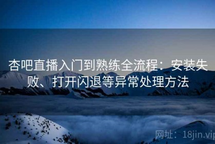 杏吧直播入门到熟练全流程：安装失败、打开闪退等异常处理方法