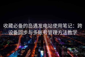 收藏必备的岛遇发电站使用笔记：跨设备同步与多账号管理方法教学