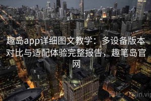 趣岛app详细图文教学：多设备版本对比与适配体验完整报告，趣笔岛官网