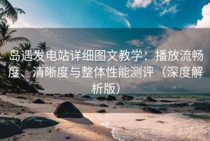 岛遇发电站详细图文教学：播放流畅度、清晰度与整体性能测评（深度解析版）