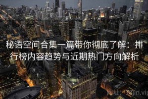 秘语空间合集一篇带你彻底了解：排行榜内容趋势与近期热门方向解析