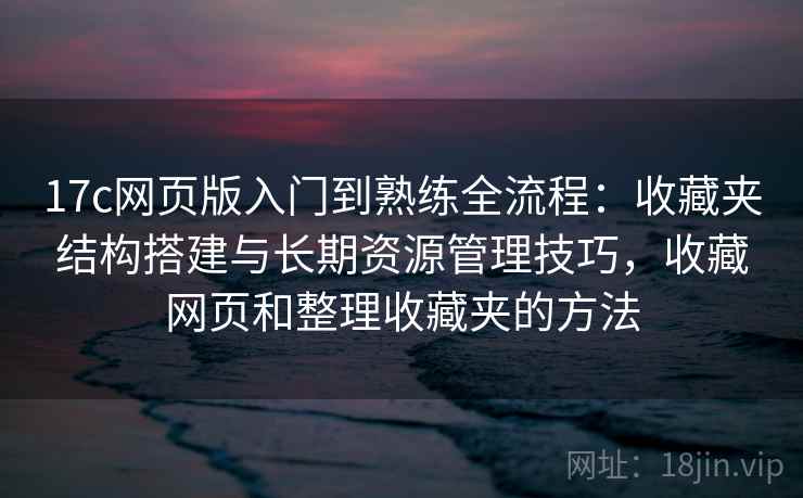 17c网页版入门到熟练全流程：收藏夹结构搭建与长期资源管理技巧，收藏网页和整理收藏夹的方法