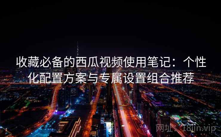 收藏必备的西瓜视频使用笔记:个性化配置方案与专属设置组合推荐 收藏必备的西瓜视频使用笔记:个性化配置方案与专属设置组合推荐