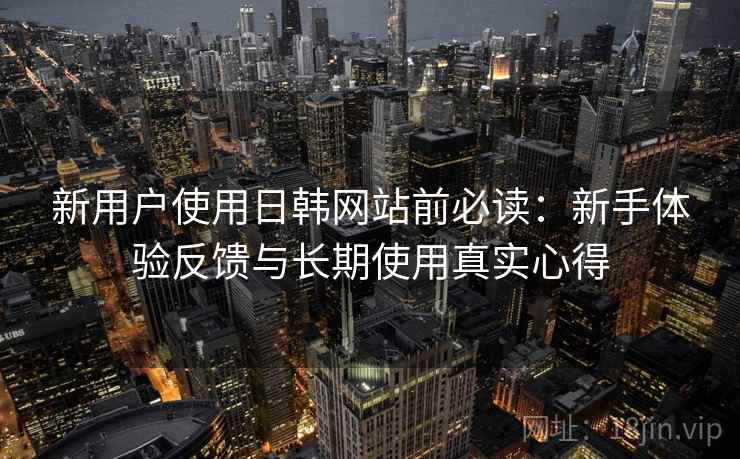 新用户使用日韩网站前必读：新手体验反馈与长期使用真实心得