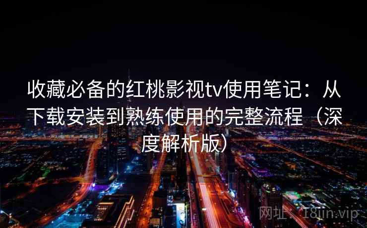 收藏必备的红桃影视tv使用笔记:从下载安装到熟练使用的完整流程(深度解析版) 收藏必备的红桃影视tv使用笔记:从下载安装到熟练使用的完整流程(深度解析版)