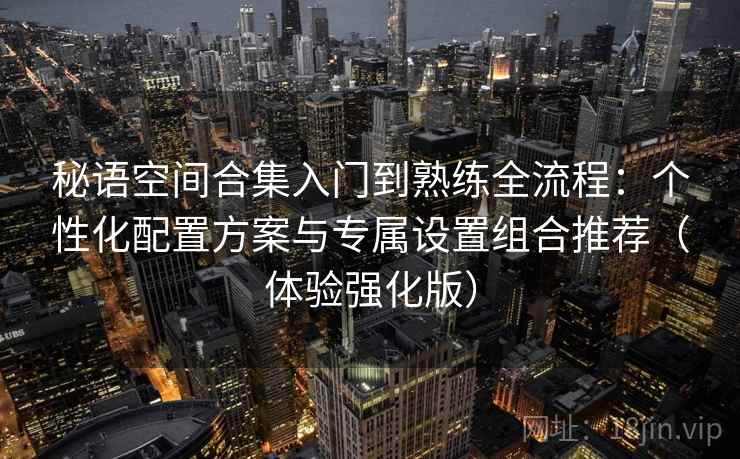 秘语空间合集入门到熟练全流程：个性化配置方案与专属设置组合推荐（体验强化版）
