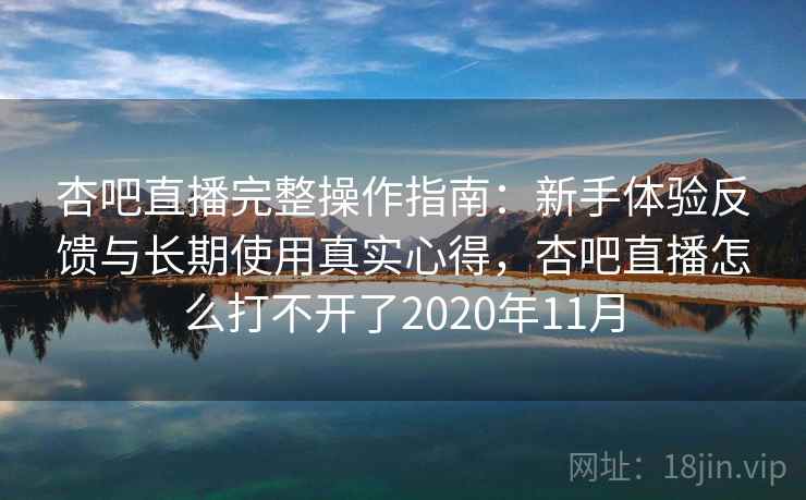 杏吧直播完整操作指南：新手体验反馈与长期使用真实心得，杏吧直播怎么打不开了2020年11月