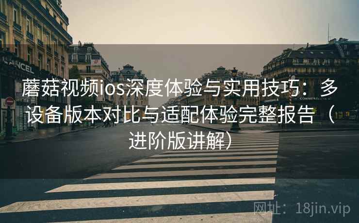 蘑菇视频ios深度体验与实用技巧：多设备版本对比与适配体验完整报告（进阶版讲解）