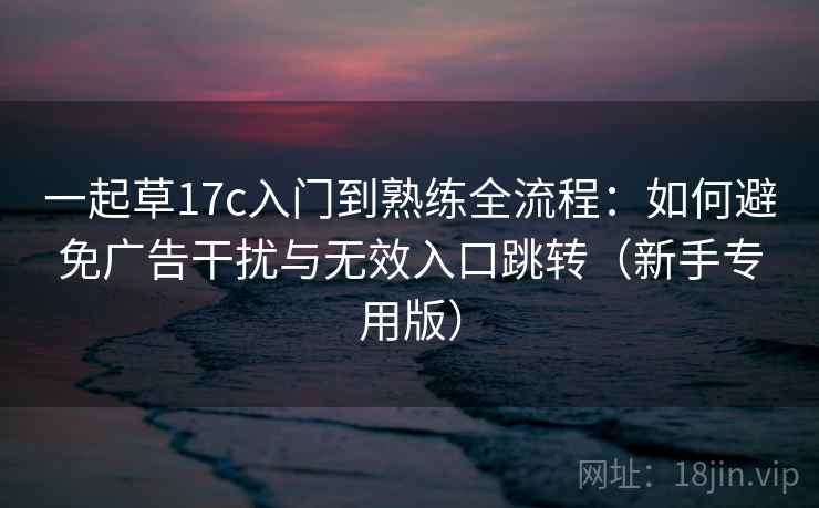 一起草17c入门到熟练全流程：如何避免广告干扰与无效入口跳转（新手专用版）