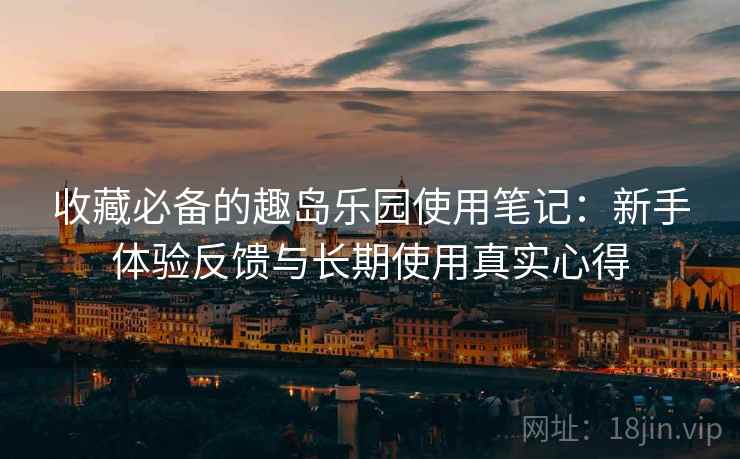 收藏必备的趣岛乐园使用笔记：新手体验反馈与长期使用真实心得