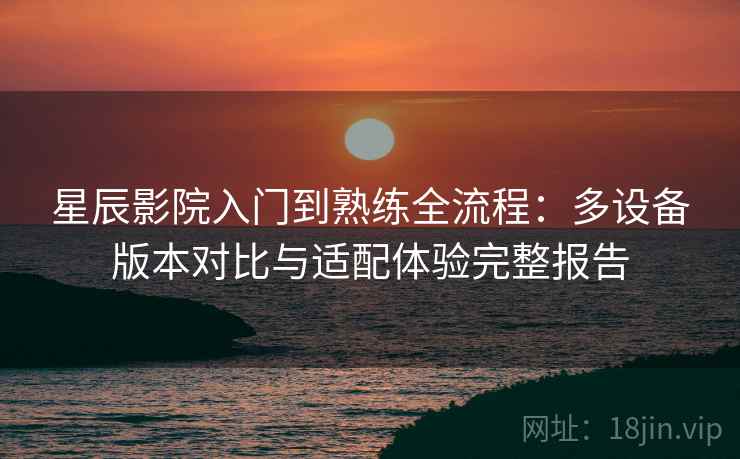 星辰影院入门到熟练全流程：多设备版本对比与适配体验完整报告