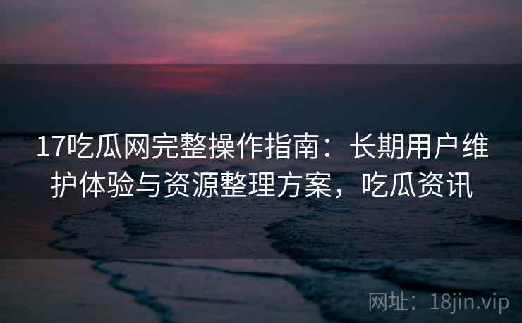 17吃瓜网完整操作指南：长期用户维护体验与资源整理方案，吃瓜资讯