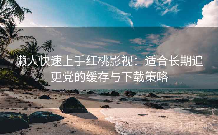 懒人快速上手红桃影视：适合长期追更党的缓存与下载策略