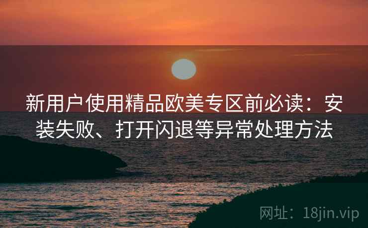 新用户使用精品欧美专区前必读：安装失败、打开闪退等异常处理方法