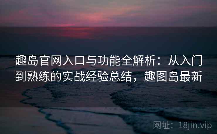 趣岛官网入口与功能全解析：从入门到熟练的实战经验总结，趣图岛最新